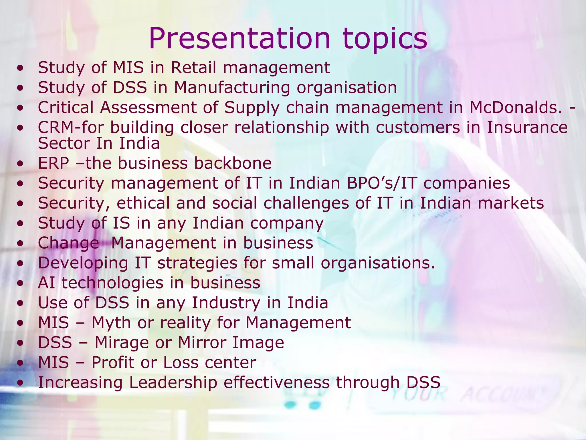 Study of MIS in Retail management Study of DSS in Manufacturing organisation Critical Assessment of Supply chain management in McDonalds. - CRM-for building closer relationship with customers in Insurance Sector In India ERP –the business backbone  Security management of IT in Indian BPO’s/IT companies Security, ethical and social challenges of IT in Indian markets Study of IS in any Indian company Change  Management in business Developing IT strategies for small organisations.  AI technologies in business Use of DSS in any Industry in India MIS – Myth or reality for Management DSS – Mirage or Mirror Image MIS – Profit or Loss center  Increasing Leadership effectiveness through DSS Presentation topics  