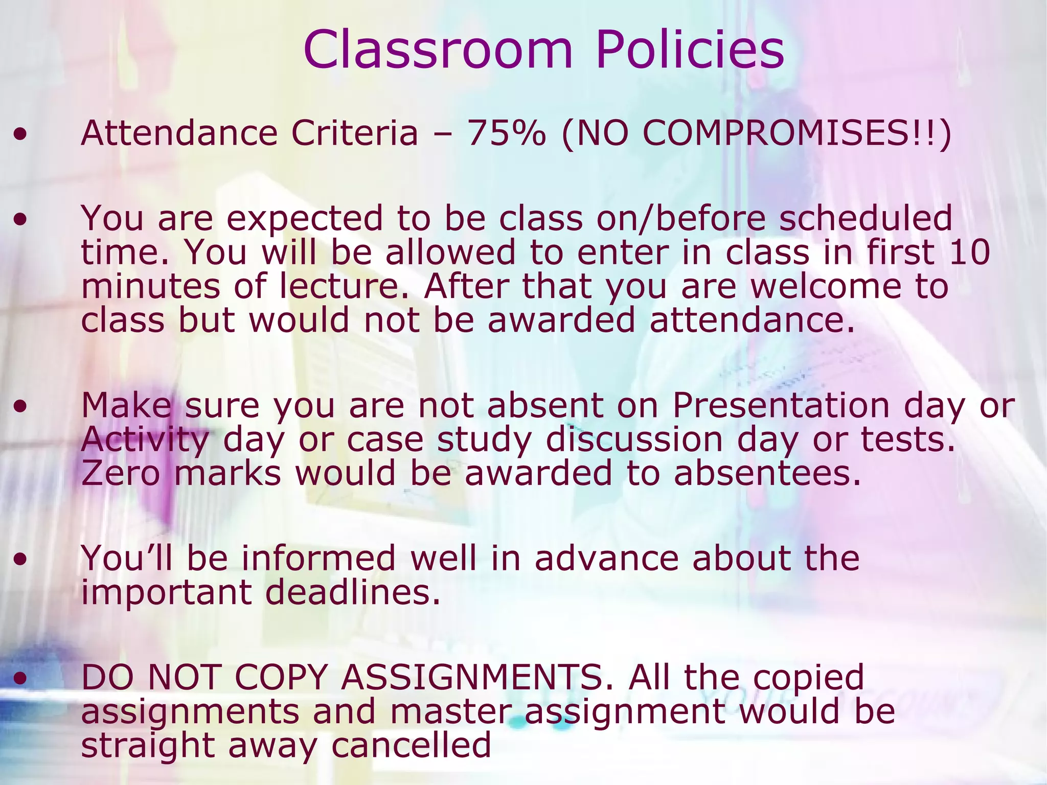 Classroom Policies Attendance Criteria – 75% (NO COMPROMISES!!) You are expected to be class on/before scheduled time. You will be allowed to enter in class in first 10 minutes of lecture. After that you are welcome to class but would not be awarded attendance.  Make sure you are not absent on Presentation day or Activity day or case study discussion day or tests. Zero marks would be awarded to absentees.  You’ll be informed well in advance about the important deadlines. DO NOT COPY ASSIGNMENTS. All the copied assignments and master assignment would be straight away cancelled  