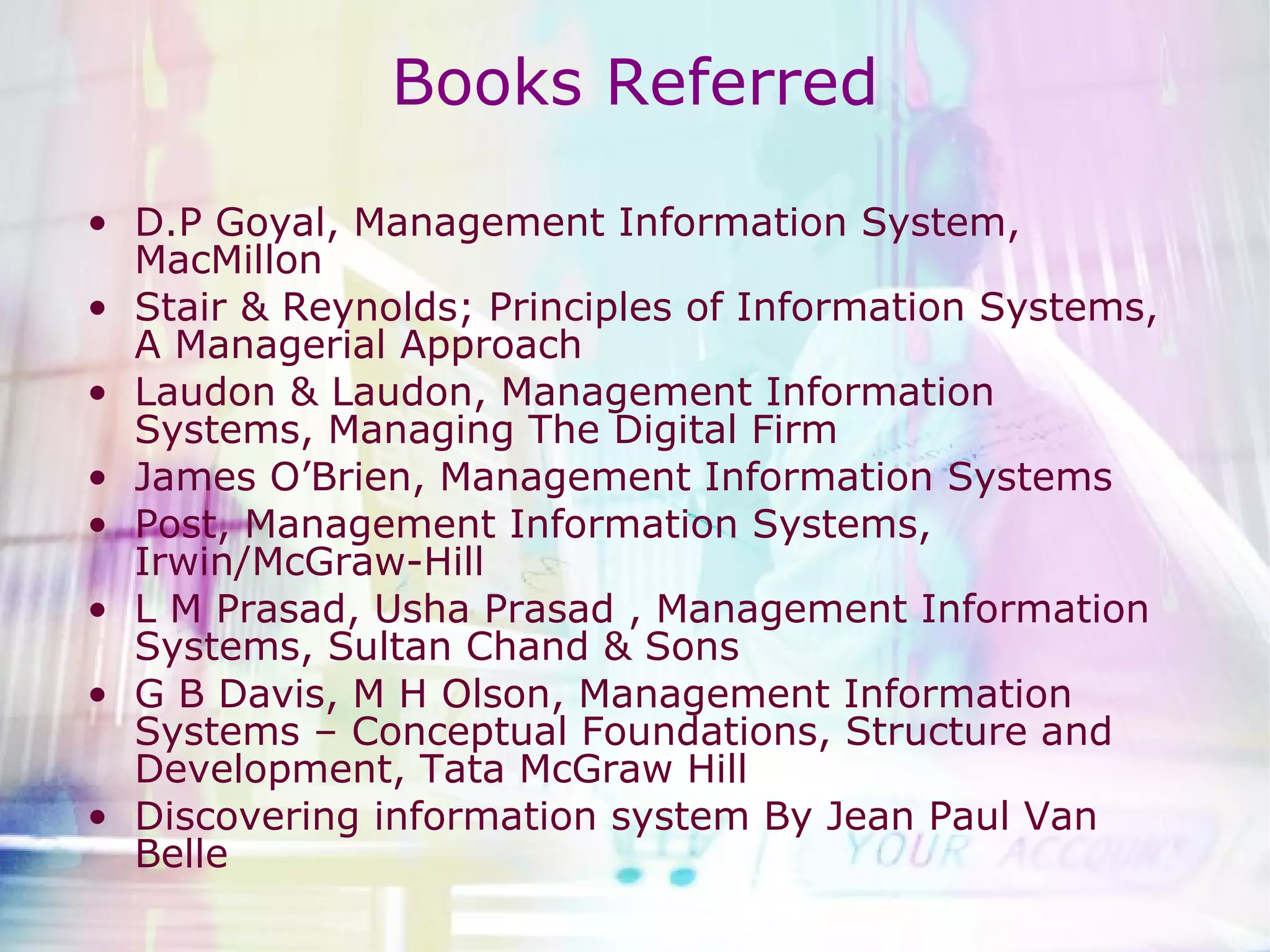 Books Referred D.P Goyal, Management Information System, MacMillon Stair & Reynolds; Principles of Information Systems, A Managerial Approach Laudon & Laudon, Management Information Systems, Managing The Digital Firm James O’Brien, Management Information Systems Post, Management Information Systems, Irwin/McGraw-Hill  L M Prasad, Usha Prasad , Management Information Systems, Sultan Chand & Sons G B Davis, M H Olson, Management Information Systems – Conceptual Foundations, Structure and Development, Tata McGraw Hill Discovering information system By Jean Paul Van Belle  