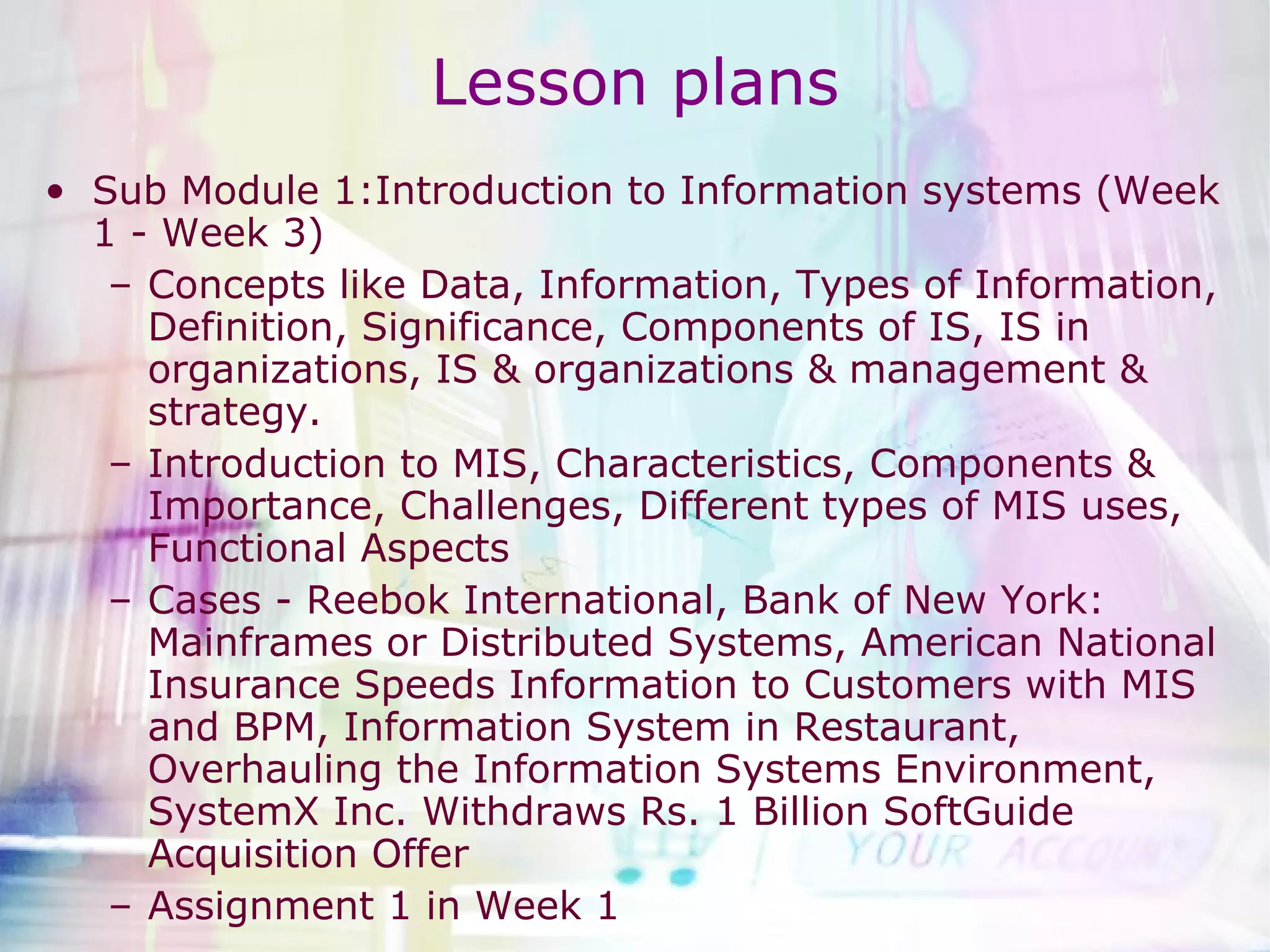 Lesson plans Sub Module 1:Introduction to Information systems (Week 1 - Week 3) Concepts like Data, Information, Types of Information, Definition, Significance, Components of IS, IS in organizations, IS & organizations & management & strategy. Introduction to MIS, Characteristics, Components & Importance, Challenges, Different types of MIS uses, Functional Aspects Cases - Reebok International, Bank of New York: Mainframes or Distributed Systems, American National Insurance Speeds Information to Customers with MIS and BPM, Information System in Restaurant, Overhauling the Information Systems Environment, SystemX Inc. Withdraws Rs. 1 Billion SoftGuide Acquisition Offer Assignment 1 in Week 1 