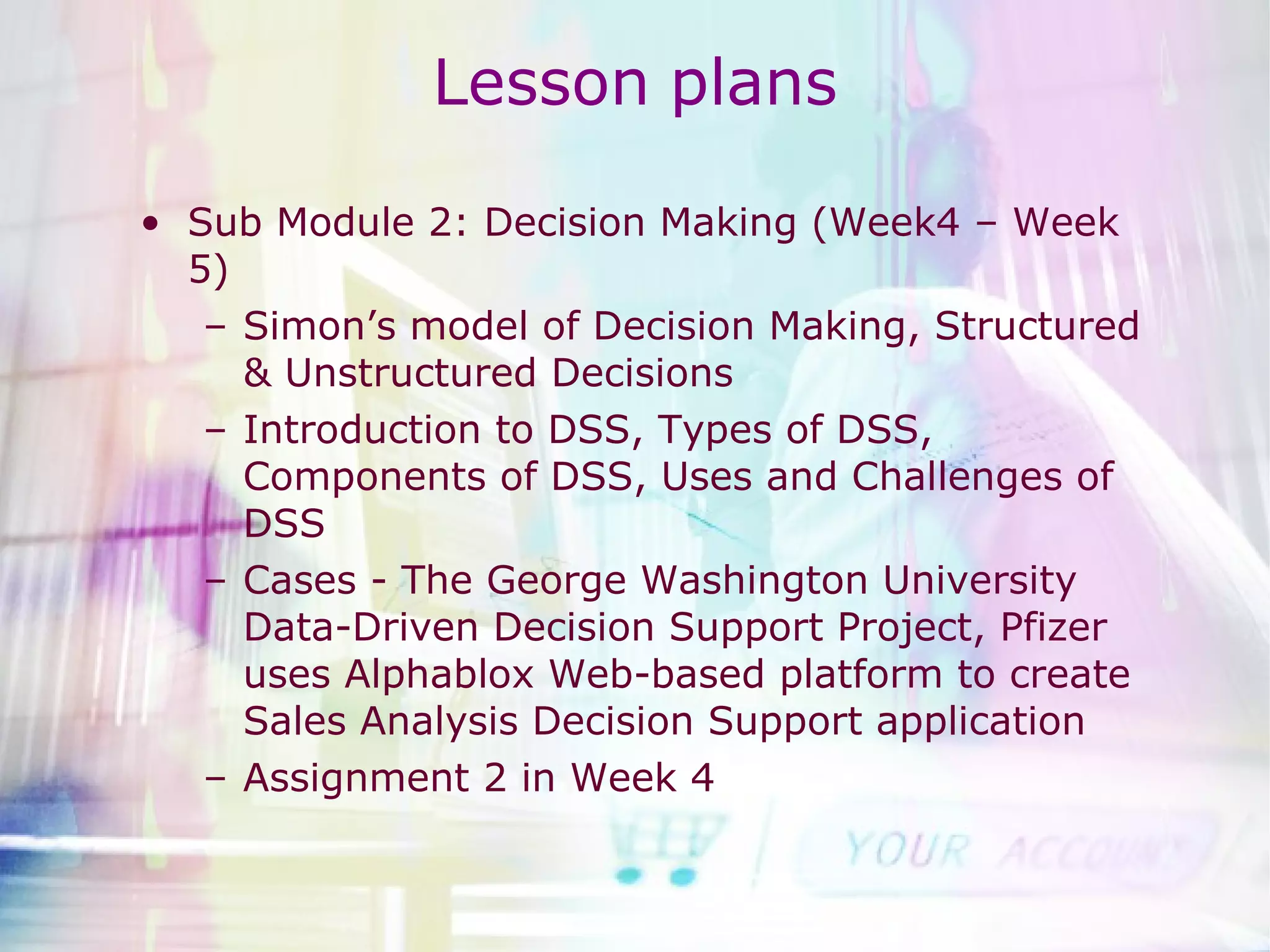 Lesson   plans Sub Module 2: Decision Making (Week4 – Week 5) Simon’s model of Decision Making, Structured & Unstructured Decisions Introduction to DSS, Types of DSS, Components of DSS, Uses and Challenges of DSS Cases - The George Washington University Data-Driven Decision Support Project, Pfizer uses Alphablox Web-based platform to create Sales Analysis Decision Support application Assignment 2 in Week 4 