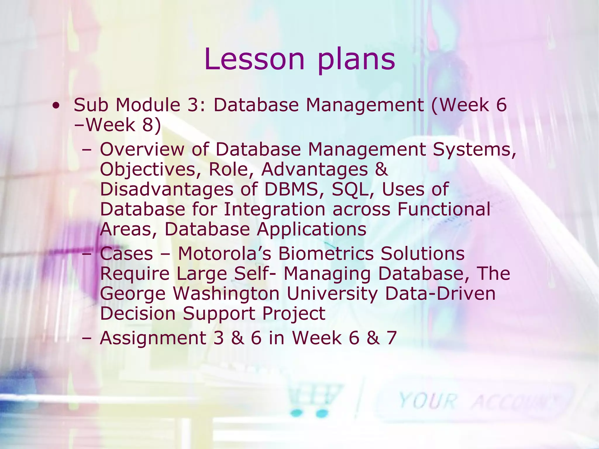 Lesson plans Sub Module 3: Database Management (Week 6 –Week 8) Overview of Database Management Systems, Objectives, Role, Advantages & Disadvantages of DBMS, SQL, Uses of Database for Integration across Functional Areas, Database Applications Cases – Motorola’s Biometrics Solutions Require Large Self- Managing Database, The George Washington University Data-Driven Decision Support Project Assignment 3 & 6 in Week 6 & 7 