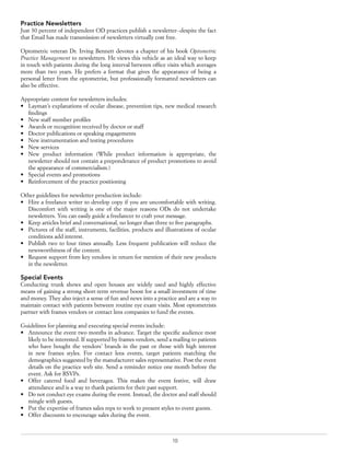 10
Practice Newsletters
Just 30 percent of independent OD practices publish a newsletter--despite the fact
that Email has made transmission of newsletters virtually cost free.
Optometric veteran Dr. Irving Bennett devotes a chapter of his book Optometric
Practice Management to newsletters. He views this vehicle as an ideal way to keep
in touch with patients during the long interval between office visits which averages
more than two years. He prefers a format that gives the appearance of being a
personal letter from the optometrist, but professionally formatted newsletters can
also be effective.
Appropriate content for newsletters includes:
•	 Layman’s explanations of ocular disease, prevention tips, new medical research
findings
•	 New staff member profiles
•	 Awards or recognition received by doctor or staff
•	 Doctor publications or speaking engagements
•	 New instrumentation and testing procedures
•	 New services
•	 New product information (While product information is appropriate, the
newsletter should not contain a preponderance of product promotions to avoid
the appearance of commercialism.)
•	 Special events and promotions
•	 Reinforcement of the practice positioning
Other guidelines for newsletter production include:
•	 Hire a freelance writer to develop copy if you are uncomfortable with writing.
Discomfort with writing is one of the major reasons ODs do not undertake
newsletters. You can easily guide a freelancer to craft your message.
•	 Keep articles brief and conversational, no longer than three to five paragraphs.
•	 Pictures of the staff, instruments, facilities, products and illustrations of ocular
conditions add interest.
•	 Publish two to four times annually. Less frequent publication will reduce the
newsworthiness of the content.
•	 Request support from key vendors in return for mention of their new products
in the newsletter.
Special Events
Conducting trunk shows and open houses are widely used and highly effective
means of gaining a strong short-term revenue boost for a small investment of time
and money. They also inject a sense of fun and news into a practice and are a way to
maintain contact with patients between routine eye exam visits. Most optometrists
partner with frames vendors or contact lens companies to fund the events.
Guidelines for planning and executing special events include:
•	 Announce the event two months in advance. Target the specific audience most
likely to be interested. If supported by frames vendors, send a mailing to patients
who have bought the vendors’ brands in the past or those with high interest
in new frames styles. For contact lens events, target patients matching the
demographics suggested by the manufacturer sales representative. Post the event
details on the practice web site. Send a reminder notice one month before the
event. Ask for RSVPs.
•	 Offer catered food and beverages. This makes the event festive, will draw
attendance and is a way to thank patients for their past support.
•	 Do not conduct eye exams during the event. Instead, the doctor and staff should
mingle with guests.
•	 Put the expertise of frames sales reps to work to present styles to event guests.
•	 Offer discounts to encourage sales during the event.
 