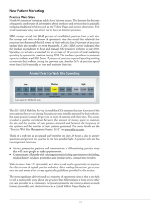 11
New Patient Marketing
Practice Web Sites
Nearly 80 percent of American adults have Internet access. The Internet has become
a frequently used source of information about products and services that is gradually
replacing traditional vehicles such as the Yellow Pages and service directories. Few
retail businesses today can afford not to have an Internet presence.
MBA surveys reveal that 80-85 percent of established practices have a web site.
But surveys and visits to dozens of optometric sites also reveal that relatively few
practices have harnessed the full power of their web site. Just 29 percent of practices
update their site monthly or more frequently. A 2011 MBA survey indicated that
the median expenditure to host and manage OD practices websites is just $360.
Spending on websites accounted for an average of 12 percent of total marketing
spending by optometric practices during 2010. The median expenditure to maintain
a practice website was $360. Some 17 percent of practices reported spending nothing
to maintain their website during the previous year. Another 26% of practices spend
more than $1,000 annually to host and maintain their site.
The 2011 MBA Web Site Survey showed that ODs estimate that just 4 percent of the
new patients they served during the past year were initially attracted by their web site.
But some practices attract 20 percent or more of patients with their sites. The survey
revealed a positive correlation between the amount of money spent to maintain
the site and the number of new patients attracted and between the frequency of
site updates and the number of new patients generated. For more details see the
“Practice Web Site Management Survey: 2011” on www.mba-ce.com.
Think of a web site as an unpaid staff member on duty 24 hours a day to answer
questions and present the practice in the best possible light. A practice web site has
two important functions:
•	 Attract prospective patients and communicate a differentiating practice story
that will cause people to make appointments.
•	 Communicateefficientlywithexistingpatientsincludingappointmentscheduling,
medical history updates, promotion and product news, contact lens reorders.
Visits to more than 100 optometric web sites reveal much opportunity to improve
the effectiveness of typical practice web sites. After reading this section, go to your
own site and assess what you see against the guidelines provided in this section.
The most significant defect found in a majority of optometric sites is that a site fails
to tell a memorable story about the practice that differentiates it from every other
eye care provider in a community. A typical optometric site conveys about as much
human personality and distinctiveness as a typical Yellow Pages display ad.
$0 $0 $100 $200 $300 $360 $500 $500 $900 $1,200 $3,400
percentile ranking
Source:August 2011 MBA Web Site Survey
5th 15th 25th 35th 45th 50th 55th 65th 75th 85th 95th
Low Median High
Annual Practice Web Site Spending
 
