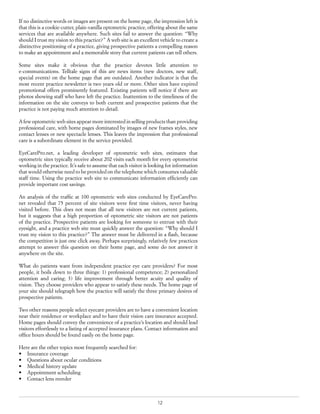 12
If no distinctive words or images are present on the home page, the impression left is
that this is a cookie-cutter, plain-vanilla optometric practice, offering about the same
services that are available anywhere. Such sites fail to answer the question: “Why
should I trust my vision to this practice?” A web site is an excellent vehicle to create a
distinctive positioning of a practice, giving prospective patients a compelling reason
to make an appointment and a memorable story that current patients can tell others.
Some sites make it obvious that the practice devotes little attention to
e-communications. Telltale signs of this are news items (new doctors, new staff,
special events) on the home page that are outdated. Another indicator is that the
most recent practice newsletter is two years old or more. Other sites have expired
promotional offers prominently featured. Existing patients will notice if there are
photos showing staff who have left the practice. Inattention to the timeliness of the
information on the site conveys to both current and prospective patients that the
practice is not paying much attention to detail.
A few optometric web sites appear more interested in selling products than providing
professional care, with home pages dominated by images of new frames styles, new
contact lenses or new spectacle lenses. This leaves the impression that professional
care is a subordinate element in the service provided.
EyeCarePro.net, a leading developer of optometric web sites, estimates that
optometric sites typically receive about 202 visits each month for every optometrist
working in the practice. It’s safe to assume that each visitor is looking for information
that would otherwise need to be provided on the telephone which consumes valuable
staff time. Using the practice web site to communicate information efficiently can
provide important cost savings.
An analysis of the traffic at 100 optometric web sites conducted by EyeCarePro.
net revealed that 75 percent of site visitors were first time visitors, never having
visited before. This does not mean that all new visitors are not current patients,
but it suggests that a high proportion of optometric site visitors are not patients
of the practice. Prospective patients are looking for someone to entrust with their
eyesight, and a practice web site must quickly answer the question: “Why should I
trust my vision to this practice?” The answer must be delivered in a flash, because
the competition is just one click away. Perhaps surprisingly, relatively few practices
attempt to answer this question on their home page, and some do not answer it
anywhere on the site.
What do patients want from independent practice eye care providers? For most
people, it boils down to three things: 1) professional competence; 2) personalized
attention and caring; 3) life improvement through better acuity and quality of
vision. They choose providers who appear to satisfy these needs. The home page of
your site should telegraph how the practice will satisfy the three primary desires of
prospective patients.
Two other reasons people select eyecare providers are to have a convenient location
near their residence or workplace and to have their vision care insurance accepted.
Home pages should convey the convenience of a practice’s location and should lead
visitors effortlessly to a listing of accepted insurance plans. Contact information and
office hours should be found easily on the home page.
Here are the other topics most frequently searched for:
•	 Insurance coverage
•	 Questions about ocular conditions
•	 Medical history update
•	 Appointment scheduling
•	 Contact lens reorder
 