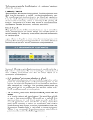 13
The home page navigation bar should lead patients with a minimum of searching or
clicks to this information.
Community Outreach
Many optometrists believe that active involvement in their local communities is one
of the most effective strategies to establish a practice during its formative years.
This means being active in church, civic, service and philanthropic organizations.
It may also include offering services to local schools, nursing homes, senior centers
or manufacturers or conducting seminars at community or club gatherings. Dr.
Gailmard’s Management Tip of the Week #464, available on www.optometric.com,
provides a good discussion of community involvement opportunities.
Patient Referrals
Many optometric practices do little external marketing and rely on referrals from
existing patients to generate new patients. Referrals occur only when patients are
extremely satisfied with the care they receive and feel comfortable recommending
the practice to others.
A good indicator of the quality of patient service of an optometric practice is the
percentage of new patients generated by patient referrals. Independent ODs estimate
that a median of 30 percent of their new patients come from patient referrals.
Consistently delivering exceptional patient experiences is essential to achieving a
high number of patient referrals. This aspect of marketing the practice is discussed
under “Marketing During Patient Visits” above. In addition, referrals can be
encouraged in the following ways:
1.	 At the conclusion of each eye exam, ask patients for referrals.
Tell each patient that the practice welcomes referrals. In busy practices, existing
patients may assume that the practice is too busy to accept new patients. Say: “We
hope you were pleased with the professional care you received today, which many
of our patients tell us is a great value. If you were happy and know people who
might benefit from our care, could you give them one of our business cards?”
Provide several business cards to receptive patients.
2.	 Ask each married patient to refer their spouse and each parent to refer their
children.
As an eye exam concludes, ask married patients if they would like to schedule
an exam for their spouse or children. Tell them it’s easy to reschedule if the
appointment time does not work. Give the patient a reminder card(s) of the
scheduled appointment(s). When entire families are already patients of the
practice, before performing an exam for one member of the family, check the
records of the other family members to determine if the others are due for an exam.
Mention this to the patient having an exam and ask to schedule appointments.
Tell them it’s easy to reschedule if the appointment time does not work. Give the
patient a reminder card(s) of the scheduled appointment(s).
8% 10% 20% 20% 25% 30% 33% 45% 50% 65% 80%
percentile ranking
5th 15th 25th 35th 45th 50th 55th 65th 75th 85th 95th
Low Median High
% of New Patients from Patient Referrals
 