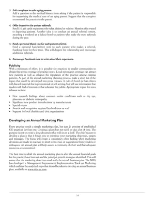 14
3.	 Ask caregivers to refer aging parents.
Add a question to the medical history form asking if the patient is responsible
for supervising the medical care of an aging parent. Suggest that the caregiver
recommend the practice to the parent.
4.	 Offer incentives for patient referrals.
Send $10 gift cards to patients who refer a friend or relative. Mention this reward
to departing patients. Another idea is to conduct an annual referral contest,
awarding a weekend at a deluxe hotel to patients who make the most referrals
during the year.
5.	 Send a personal thank-you for each patient referral.
Send a personal handwritten note to each patient who makes a referral,
thanking them for their trust. This will deepen the relationship and encourage
additional referrals.
6.	 Encourage Facebook fans to write about their experience.
Publicity
With a minimum of effort, it is possible for practices in smaller communities to
obtain free press coverage of practice news. Local newspaper coverage can attract
new patients as well as enhance the reputation of the practice among existing
patients. As part of the annual marketing planning process, make a short list of the
topics that could be developed into press releases. A rule of thumb is that editors
will discard material that is promotional or self-serving, but will use information that
readers will find of interest or that educates the public. Appropriate topics for news
releases include:
•	 New research findings about common ocular conditions such as dry eye,
glaucoma or diabetic retinopathy
•	 Significant new product introductions by manufacturers
•	 Special events
•	 Awards and recognition received by the doctor or staff
•	 Support for local charities and civic organizations
Developing an Annual Marketing Plan
Every practice needs a simple marketing plan, but just 23 percent of established
OD practices develop one. Creating a plan does not need to take a lot of time. The
purpose is not to create a long document that will sit on a shelf. The chief reason to
develop a plan is that it forces you to prioritize your marketing objectives, targets
and messages. The focus will create a consistency often lacking when marketing
decisions are made in reaction to short-term crises or suggestions from vendors or
colleagues. An annual plan will help assure a continuity of effort and that adequate
resources are committed.
The best time to draft the annual marketing plan is after the annual financial goals
for the practice have been set and the principal growth strategies identified. This will
assure that the marketing objectives mesh with the overall business plan. The MBA
has developed a Management Improvement Implementation Track on Marketing
which outlines the analytical steps that should be taken to develop an annual business
plan, available on www.mba-ce.com.
 