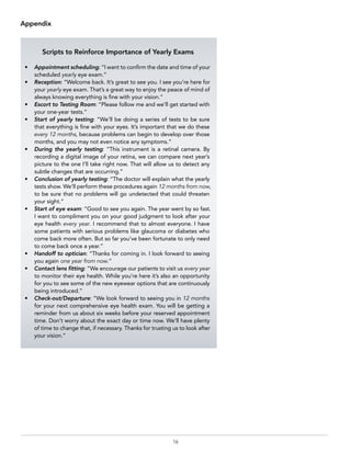 16
Scripts to Reinforce Importance of Yearly Exams
•	 Appointment scheduling: “I want to confirm the date and time of your
scheduled yearly eye exam.”
•	Reception: “Welcome back. It’s great to see you. I see you’re here for
your yearly eye exam. That’s a great way to enjoy the peace of mind of
always knowing everything is fine with your vision.”
•	 Escort to Testing Room: “Please follow me and we’ll get started with
your one-year tests.”
•	 Start of yearly testing: “We’ll be doing a series of tests to be sure
that everything is fine with your eyes. It’s important that we do these
every 12 months, because problems can begin to develop over those
months, and you may not even notice any symptoms.”
•	 During the yearly testing: “This instrument is a retinal camera. By
recording a digital image of your retina, we can compare next year’s
picture to the one I’ll take right now. That will allow us to detect any
subtle changes that are occurring.”
•	 Conclusion of yearly testing: “The doctor will explain what the yearly
tests show. We’ll perform these procedures again 12 months from now,
to be sure that no problems will go undetected that could threaten
your sight.”
•	 Start of eye exam: “Good to see you again. The year went by so fast.
I want to compliment you on your good judgment to look after your
eye health every year. I recommend that to almost everyone. I have
some patients with serious problems like glaucoma or diabetes who
come back more often. But so far you’ve been fortunate to only need
to come back once a year.”
•	 Handoff to optician: “Thanks for coming in. I look forward to seeing
you again one year from now.”
•	 Contact lens fitting: “We encourage our patients to visit us every year
to monitor their eye health. While you’re here it’s also an opportunity
for you to see some of the new eyewear options that are continuously
being introduced.”
•	Check-out/Departure: “We look forward to seeing you in 12 months
for your next comprehensive eye health exam. You will be getting a
reminder from us about six weeks before your reserved appointment
time. Don’t worry about the exact day or time now. We’ll have plenty
of time to change that, if necessary. Thanks for trusting us to look after
your vision.”
Appendix
 