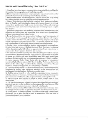 17
Internal and External Marketing “Best Practices”
1. Hire a local advertising agency to create a distinctive graphic identity and logo for
the practice. Use those graphics on all marketing materials.
2. Develop a positioning statement encapsulating the key patient benefits of the
practice. Communicate the positioning in all marketing materials.
3. Develop relationships with leading product vendors and use the co-op money
they make available to invest in marketing communications programs.
4. Measure the performance of all marketing initiatives. When ads are run, include a
device on the ad to enable identification of those who respond. Measure incremental
revenue from special events. Track success of promotional offers. Ask every new
patient how he or she learned about the practice and record responses in a log for
later analysis.
5. Continuously inject news into marketing programs—new instrumentation, new
technology, new products and new promotions. News attracts, news signals growth,
and news conveys your intent to keep current.
6. Except for incentives to buy second pairs of eyeglasses, avoid continuous use of
discounts. Cash incentives degrade the perception of value and lower profit margins.
7. At the start of the office visit, ask every patient wearing eyeglasses if he or she
intends to purchase a new pair of glasses today. This makes it less likely that people
who learn they have no prescription change will avoid purchasing eyewear.
8. Develop a script to answer telephone inquiries from prospective patients who are
shopping for a new eye doctor. Include statements about the practice positioning
and the doctor’s strengths. Ask to book an appointment and make every attempt to
accommodate the new patient’s desires for date and time.
9. Ask female household heads during their office visits if they would like to schedule
appointments for other family members. Suggest tentative appointments be made for
the spouse and children, even when the schedules of the other family members are
not known. Explain that it is easy to reschedule an appointment if there is a conflict.
10. Avoid expensive Yellow Pages display ads. A consensus of optometrists
interviewed by Bob Levoy, author of 201 Secrets of a High Performance Optometric
Practice, is that Yellow Pages have limited value attracting new patients. They are
referenced most by existing patients, so a simple listing is sufficient.
11. Provide departing patients a kit of information including written exam summary,
compliance or product usage instruction, warranty, receipt itemizing fees and
purchases and practice brochure. Enclose in a branded folder.
12. Build a referral network of other medical professionals in your community
including primary care physicians, retinal specialists, cataract and refractive surgeons,
pediatricians and school nurses. Offer reciprocal benefits to these professionals.
13. Offer to speak about eyecare to groups of seniors, athletic teams or civic
organizations.
14. Use practice management software to create a patient database that categorizes
patients by age, sex, ocular condition, product usage and personal interests. This
will enable you to target communications effectively and efficiently.
15. Put the practice web site address on business cards, stationery, invoices and other
marketing materials as well as on optometry directories and on-line doctor finders.
16. Gather e-mail addresses of patients. Ask them to verify their e-mail address
during each visit or when they call to make an appointment. Then use email to
communicate practice news to patients.
 