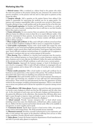 18
Marketing Idea File
1. Referral contest. Offer a weekend at a deluxe hotel to the patient who refers
the most new patients to the practice during the year. Announce the contest in the
practice newsletter, on the practice web site and in a flyer given to patients as they
depart the office.
2. Caregiver referrals. Add a question on the patient history form asking if the
patient is responsible for supervising the medical care for an aging parent. For
patients with caregiver responsibility, offer to provide your services to their parent.
Consider offering to have a staff member pick up the parent for his or her first visit.
3. Vision benefit expiration. In October and November, send letters or e-mails to
patients with vision benefits, reminding them there is still time to use their benefits
before they expire at year-end.
4. Frames aficionados. In every practice there are patients who enjoy having many
different frames for different events in their life or to match different outfits. A list
should be maintained of these patients. As new frames styles are brought into the
practice, send mailings or e-mails to this list. Frames vendors will likely provide
funds to defray expenses.
5. Plano sunglass gift certificate. In May, send a $20 gift certificate toward purchase
of a pair of plano sunglasses retailing for $60 or more to a targeted list of patients.
6. Local retailer co-promotion. Partner with a local retailer that targets the same
demographic as your most loyal and highest spending patients (beauty salons, luxury
car dealers, weight control clinics, high-end jewelers, travel agents, high-end clothier,
spas). Send a $50 gift certificate toward purchase of a complete pair of eyeglasses to
the partner’s customers who are not current patients of the practice.
7. Prize drawing. Place a fishbowl in a favorite local restaurant near the practice.
Offer a free weekend getaway at a luxury hotel in a prize drawing to anyone who
puts a business card or entry slip into the fishbowl. Gather the names and addresses
of the entrants and send a $50 gift certificate to each who is not a current patient.
8. Church donation. Approach the business manager or head of development of
your church or synagogue. Offer to mail a $25 gift certificate to congregants who are
not current patients and to donate $25 to the place of worship for each certificate
redeemed.
9. Partner retailer promotion. Offer a local retailer to mail a gift certificate for its
business to your patient base, at the expense of the partner. The certificate should be
forwarded with a letter from you thanking your patients for their trust.
10. Advertorials. Place paid monthly articles in your local newspaper discussing eye
health topics and featuring you, members of your staff and new instrumentation
and products. These articles are paid placements but have the appearance of being
written by the newspaper, avoiding a promotional appearance. This is a cost-effective
way to attract new patients and to elevate the reputation of a practice among current
patients.
11. Anti-reflective (AR) demo glasses. Request a spectacle lens sales representative
to provide a pair of glasses in which one lens has AR treatment and the other does
not. At the conclusion of each exam, put on this pair of glasses and demonstrate to
the patient the difference in the reflections. Also mention that AR lenses allow more
light to pass through to improve vision and make it easier to see while driving at
night. Close by saying, “I recommend AR lenses for all glasses.”
12. School outreach. Provide “eyecare emergency kits” to local school nurses
including contact lens cases, lens disinfectants, artificial tears, saline, eyeglass repair
kit, etc. Deliver the kits in person and include referral cards. Offer to be available in
emergencies, to renew supplies and to speak.
13. Community lectures. Speak about eyecare to local service clubs, civic groups,
senior centers and nursing homes. The AOA provides lecture materials.
14. Pharmacist outreach. Introduce yourself to pharmacists in your community, and
offer to treat patients who appear at the pharmacy suffering from red eye or other
ocular complaints. Provide referral cards to pharmacists.
15. Safety glasses. Contact the human resources departments of local manufacturers
and offer to provide safety glasses to employees.
 