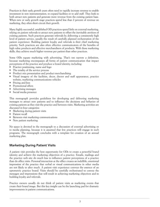 3
Practices in their early growth years often need to rapidly increase revenue to enable
investment in new instrumentation, to expand facilities or to add staff. They look to
both attract new patients and generate more revenue from the existing patient base.
When new or early growth stage practices spend less than 2 percent of revenue on
marketing, they often short-circuit their growth.
Many highly successful, established OD practices spend little on external marketing,
relying on patient referrals to attract new patients to offset the inevitable attrition of
existing patients. Such practices generate referrals by delivering a consistently high
level of patient service, usually the result of carefully planned orchestration of the
patient experience. Building patient loyalty and referrals is their chief marketing
priority. Such practices are also often effective communicators of the benefits of
high-value products and effective merchandisers of products. With these marketing
skills, they achieve much higher revenue per patient than other practices.
Some ODs equate marketing with advertising. That’s too narrow a definition,
because marketing encompasses all forms of patient communication that impact
perceptions of the practice and produce a brand identity, including:
•	 Practice positioning, name and logo
•	 The totality of the service process
•	 Product mix presentation and product merchandising
•	 Visual imagery of the facilities, decor, doctor and staff appearance, practice
website, marketing communications vehicles
•	 Pricing and fees
•	 Promotional offers
•	 Advertising messages
•	 Social media presence
This monograph provides guidelines for developing and delivering marketing
messages to attract new patients and to influence the decisions and behavior of
existing patients as they visit the practice and between visits. Marketing activities are
discussed in four categories:
•	 Marketing during patient visits
•	 Patient recall
•	 Between-visit marketing communications
•	 New patient marketing
No space is devoted in the monograph to a discussion of external advertising or
to media planning, because it is assumed that few practices will engage in such
programs. The monograph concludes with a template for creation of an annual
marketing plan.
Marketing During Patient Visits
A patient visit provides the best opportunity for ODs to create a powerful brand
identity and achieve the marketing objectives of a practice. Emails, mailings and
the practice web site do much less to influence patient perceptions of a practice
than do office visits. Personal interaction at the office creates an indelible, emotional
impression of the practice that verbal or visual communications in other media
are not likely to alter much. A patient visit experience conveys the essence of an
optometric practice brand. Visits should be carefully orchestrated to convey the
messages and impressions that will result in achieving marketing objectives and in
building loyalty and referrals.
Practice owners usually do not think of patient visits as marketing events that
create their brand image. But this key insight can be the launching pad for dramatic
improvements in patient communications.
 