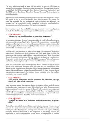 4
The MBA offers many tools to assist practice owners to structure office visits to
powerfully communicate the practice value proposition. Two particularly useful
tools include the MBA monograph tilted “Patient Experience Engineering” and
the MBA Service Excellence Workshop “Service Mapping,” both available on
www.mba-ce.com.
A patient visit is the premier opportunity to showcase what makes a practice unique
and special, as well as to educate patients about services offered and patient care
goals. It’s important that key messages be explicitly crafted and delivered. The
messages can’t be left to chance, or left for patients to decipher from hundreds of
spontaneous, non-verbal impressions they gather during a visit.
Every practice needs to decide which key messages it wants to convey to each patient.
It’s likely that the following key messages should be on every practice’s list.
•	 KEY MESSAGE:
	 “Here’s why you should continue to come here for eyecare.”
In most cities, there are plenty of eyecare providers, in both independent practice
and commercial settings. Nearly all of them provide competent eye exams and sell
eyeglasses and contacts. A powerful brand identity and patient loyalty don’t develop
by delivering just the basics that every ECP provides. It occurs only when the service
is memorable and exceeds expectations.
It’s up to every practice owner to define exactly what will differentiate the practice
from others in the community. With input from staff, think of the five to 10 things that
can separate you from the pack and keep patients coming back. Write them down.
Almost always, these are the things that your raving fans say about you when they refer
the practice to their friends and family. The MBA monograph “Mission Statements
and Practice Positioning” can help you frame what differentiates your practice.
After you decide on the major reasons patients should continue to rely on you for
eyecare, with staff input, determine how and when you will communicate these
reasons to your patients during their visits. Never assume that patients will intuit the
reasons they should return without being told explicitly. A major element of your
practice marketing program is the standard patient education script that explains
what makes your practice special.
•	 KEY MESSAGE:
	 “We provide therapeutic medical treatment for infections, dry eye,
allergy and other ocular conditions.”
Many practices assume that patients know the practice offers medical eyecare
services. But many patients do not know this and will never relate their symptoms of
ocular conditions because they assume the doctor is only interested in eye exams and
selling eyeglasses and contacts. Making it highly visible that a practice offers medical
eyecare will cause candidates for medical eye care treatment to step forward, and it
will enhance perceptions of the OD(s) as medical professionals.
•	 KEY MESSAGE:
	 “A yearly eye exam is an important preventative measure to protect
sight.”
Dentists have successfully created the expectation that semiannual visits are normal
and part of a good oral health prevention plan. Few ODs have been successful at
instilling the value of yearly exams, but they can be successful with explicit marketing
messaging. From the first words of the receptionist to the closing goodbye, the
importance of yearly comprehensive exams should be emphasized to patients.
 