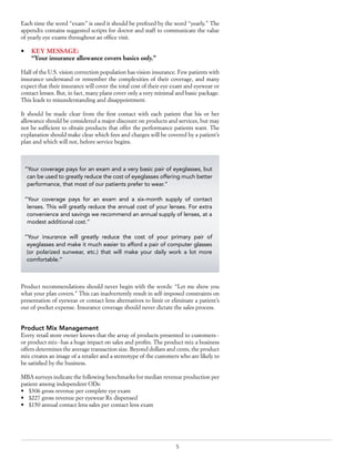 5
Each time the word “exam” is used it should be prefixed by the word “yearly.” The
appendix contains suggested scripts for doctor and staff to communicate the value
of yearly eye exams throughout an office visit.
•	 KEY MESSAGE:
	 “Your insurance allowance covers basics only.”
Half of the U.S. vision correction population has vision insurance. Few patients with
insurance understand or remember the complexities of their coverage, and many
expect that their insurance will cover the total cost of their eye exam and eyewear or
contact lenses. But, in fact, many plans cover only a very minimal and basic package.
This leads to misunderstanding and disappointment.
It should be made clear from the first contact with each patient that his or her
allowance should be considered a major discount on products and services, but may
not be sufficient to obtain products that offer the performance patients want. The
explanation should make clear which fees and charges will be covered by a patient’s
plan and which will not, before service begins.
Product recommendations should never begin with the words: “Let me show you
what your plan covers.” This can inadvertently result in self-imposed constraints on
presentation of eyewear or contact lens alternatives to limit or eliminate a patient’s
out-of-pocket expense. Insurance coverage should never dictate the sales process.
Product Mix Management
Every retail store owner knows that the array of products presented to customers--
or product mix--has a huge impact on sales and profits. The product mix a business
offers determines the average transaction size. Beyond dollars and cents, the product
mix creates an image of a retailer and a stereotype of the customers who are likely to
be satisfied by the business.
MBA surveys indicate the following benchmarks for median revenue production per
patient among independent ODs:
•	 $306 gross revenue per complete eye exam
•	 $227 gross revenue per eyewear Rx dispensed
•	 $150 annual contact lens sales per contact lens exam
“Your coverage pays for an exam and a very basic pair of eyeglasses, but
can be used to greatly reduce the cost of eyeglasses offering much better
performance, that most of our patients prefer to wear.”
“Your coverage pays for an exam and a six-month supply of contact
lenses. This will greatly reduce the annual cost of your lenses. For extra
convenience and savings we recommend an annual supply of lenses, at a
modest additional cost.”
“Your insurance will greatly reduce the cost of your primary pair of
eyeglasses and make it much easier to afford a pair of computer glasses
(or polarized sunwear, etc.) that will make your daily work a lot more
comfortable.”
 