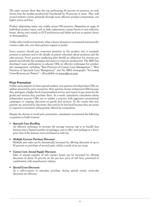 6
The same surveys show that the top performing 20 percent of practices on each
metric beat the median productivity benchmark by 50 percent or more. They well
exceed industry norms primarily through more effective product presentation, not
higher prices and fees.
Product dispensing ratios vary widely across OD practices. Disparities in usage of
individual product types, such as daily replacement contact lenses or anti-reflective
lenses, always trace mainly to ECP preferences and habits and not to patient choice
or demographics.
Unlike other retail environments, what a doctor chooses to recommend and prescribe
creates a sales mix, not what patients request or prefer.
Every practice should pay conscious attention to the product mix it routinely
presents to patients and to the details of patient education about products and the
sales process. Every practice marketing plan should set objectives for revenue per
patient and identify the strategies and tactics to improve productivity. The MBA has
developed many publications to educate ODs on effective techniques for product
mix management, including “Best Practices of Contact Lens Management,” “Best
Practices of Spectacle Lens Management” and the MBA monograph “Increasing
Gross Revenue per Patient” – all available on www.mba-ce.com.
Price Promotion
Unlike many patients of chain optical retailers, new patients of independent ODs are
seldom attracted by price incentives. New patients choose indepenent ODs because
they anticipate a higher level of personalized service and expect to pay more for the
goods and services they purchase there. As a result, optometric consultants advise
independent practice ODs not to market a practice with aggressive promotional
campaigns or ongoing discounts on goods and services. To the extent that new
patients are attracted by discounts, they tend to be less loyal because they are prone
to respond to incentives subsequently offered by competitors.
Despite the dictum to avoid price promotion, consultants recommend the following
exceptions to build revenue:
•	 Spectacle Lens Bundling
An effective technique to increase the average eyewear sale is to bundle lens
features into a limited number of packages, and to offer each package at a lower
price than if the features were purchased as add-ons.
•	 Multiple Eyewear Purchase Discounts
Multiple pair sales can be dramatically increased by offering discounts of up to
50 percent on purchase of second pairs, within a week of an eye exam.
•	 Contact Lens Annual Supply Discounts
Sales of annual supplies of soft contact lenses can be increased by offering
discounts of about 10 percent on the per box price of soft lens, presented in
combination with manufacturer rebates.
•	 Special Event Discounts
As a call-to-action to stimulate purchase during special events, event-day
discounts are effective.
 