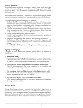 7
Practice Brochure
A practice brochure is essential to position a practice in the minds of new and
existing patients, identifying the service themes and value proposition that define
the practice. Keep a stack of brochures in the reception area and include them in
information kits.
Brochures should be also sent in a welcoming kit to new patients, used in mailings
to prospective patients and distributed at any public lectures given by the doctor.
Guidelines for effective brochures include the following:
•	 Brochures should be professionally designed. A brochure will make the critical
first impression of the practice for many prospective patients, so appearance is
important. A well-produced brochure will convey that the practice is a well-run,
highly professional business that takes pride in its reputation.
•	 Language and photos should convey that the practice is a caring, friendly place
that is medically up-to-date. Pictures of smiling, welcoming doctor(s) and staff
are the best devices to convey the human dimension.
•	 Provide a comprehensive listing of services offered.
•	 Provide a brief biography of the doctor and comments on any specialties or
patient care philosophy.
•	 If advanced instrumentation is an important asset of the practice, feature it.
•	 Emphasize the ability of the practice to improve the quality of patients’ daily
lives through better vision, not merely disease prevention or vision maintenance
themes.
•	 A tri-fold 8-1/2” x 11” design is economical to print and sufficient for most practices.
Signage and Displays
Guidelines for using manufacturer supplied point-of-sale (POS) materials are
listed below.
•	 Avoid display clutter.
Limit the amount of large signage and displays to a few brands—five or less in a
2,000-square-foot office. Overload may inadvertently create the impression that
the practice is primarily interested in selling products over professional care.
•	 Feature products offering high performance and premium profit margins.
These are often the products that appeal to segments of the market that may
never be discussed unless a patient inquires.
•	 Only use signage that is tasteful, professional and has high production value.
Even though you did not produce the signage, tasteless materials creates a
negative impression that reflects on your practice.
•	 Regularly refresh displays as new materials become available.
Faded or dated posters signal that the store is not being properly minded and
that the practice is out-of-date.
Patient Recall
Among all marketing processes, a practice’s recall system has a larger impact on
financial performance than any other and yet many ODs devote little management
attention to it. A 2011 MBA survey revealed that the median independent OD practice
spends just 3 minutes of staff time on recall activities per exam performed. Assuming
an hourly staff salary of $15, just 78¢ is spent on recall per exam in typical practices.
 