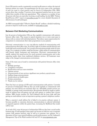 9
Every OD practice needs a consistently executed recall system to reduce the interval
between patient eye exams. Pre-appointment for the next exam at the conclusion
of each eye exam is a best practice used by four-in-10 independent ODs. MBA
surveys show that a median 75 percent of pre-appointed patients have an eye exam
within three months of their pre-appointment. That compares to a median of just
40 percent who have an exam after receiving a recall mailing. See the MBA “Patient
Recall Survey: 2011” report on www.mba-ce.com for a more detailed discussion of
effectiveness of recall techniques.
An MBA monograph titled “Effective Patient Recall” outlines a detailed marketing
process to improve recall success, available on www.mba-ce.com.
Between-Visit Marketing Communications
Just 46 percent of independent ODs say they regularly communicate with patients
between office visits. That means in typical situations two or more years pass in
silence with no contact with individual patients. That silence opens opportunities for
competitors to communicate their value propositions to your patients.
Electronic communication is a very cost-effective method of communicating with
patients between their office visits. As of 2010, eight of 10 adults used the Internet and
nearly half used a social network. Use is nearly universal among people under 65 years
of age. For a majority of adults, email has become a daily means of communication
with friends, family, businesses and institutions. Electronic communication has
rapidly replaced the postal service for much personal communication and is also
capturing market share from traditional telephone services. All businesses must
adapt to the changed communications environment.
Some of the many uses of email to communicate with patients between office visits
include:
•	 Birthday greetings
•	 Compliance reminders
•	 Recall notices and eye exam reminders
•	 Opinion surveys
•	 Announcements of new services, significant new products, special events
•	 Staffing change announcements
•	 Articles about eye health topics
•	 Product promotions
•	 Thank-you for referral
There has been an upsurge of OD email communications with patients. Currently
63 percent of independent ODs say they use email regularly to communicate with
patients, but most still do not maximize their use. Affordable outside services are
available to manage email communication. Receptionists should be taught to gather
email of address from all patients and ask each patient to confirm their current
address. MBA faculty member Dr. Neil Gailmard tells his front desk staff that
getting an email address is just as important as getting a patient’s telephone number.
When a practice’s email address list is linked to its practice software system, it
becomes possible to customize electronic communications to selected individuals
or targeted segments within the patient base, increasing the likelihood that emails
will be read.
As of early 2012, some 68 percent of independent ODs say they host a social media
business page. If well managed, these pages can become an effective way to maintain
contact with patients between visits as well as to generate new patients. For a
discussion of how to get started building a social media presence, see Dr. Gailmard’s
Management Tips of the Week numbers 465 and 527 on www.optometric.com.
 
