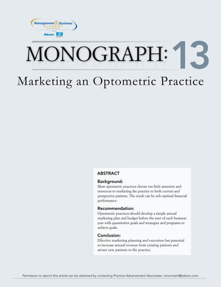 TM
Marketing an Optometric Practice
ABSTRACT
Background:
Most optometric practices devote too little attention and
resources to marketing the practice to both current and
prospective patients. The result can be sub-optimal financial
performance.
Recommendation:
Optometric practices should develop a simple annual
marketing plan and budget before the start of each business
year with quantitative goals and strategies and programs to
achieve goals.
Conclusion:
Effective marketing planning and execution has potential
to increase annual revenue from existing patients and
attract new patients to the practice.
MONOGRAPH
Permission to reprint this article can be obtained by contacting Practice Advancement Associates: rmummert@jobson.com.
13
 