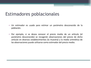 Estimadores poblacionales
• Un estimador es usado para estimar un parámetro desconocido de la
población.
• Por ejemplo, si se desea conocer el precio medio de un artículo (el
parámetro desconocido) se recogerán observaciones del precio de dicho
artículo en diversos establecimientos (la muestra) y la media aritmética de
las observaciones puede utilizarse como estimador del precio medio.
 