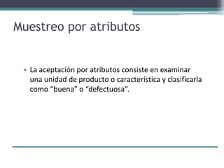 Muestreo por atributos
• La aceptación por atributos consiste en examinar
una unidad de producto o característica y clasificarla
como “buena” o “defectuosa”.
 