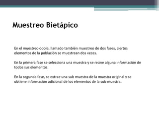 En el muestreo doble, llamado también muestreo de dos fases, ciertos
elementos de la población se muestrean dos veces.
En la primera fase se selecciona una muestra y se reúne alguna información de
todos sus elementos.
En la segunda fase, se extrae una sub muestra de la muestra original y se
obtiene información adicional de los elementos de la sub muestra.
Muestreo Bietápico
 