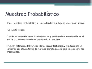 Muestreo Probabilístico
En el muestreo probabilístico las unidades del muestreo se seleccionan al azar.
Se puede utilizar:
Cuando es necesario hacer estimaciones muy precisas de la participación en el
mercado o del volumen de ventas de todo el mercado.
Emplean entrevistas telefónicas. El muestreo estratificado y el sistemático se
combinan con alguna forma de marcado digital aleatorio para seleccionar a los
encuestados.
 