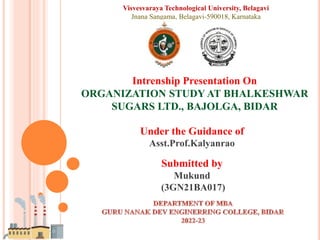 Intrenship Presentation On
ORGANIZATION STUDY AT BHALKESHWAR
SUGARS LTD., BAJOLGA, BIDAR
Under the Guidance of
Asst.Prof.Kalyanrao
Submitted by
Mukund
(3GN21BA017)
Visvesvaraya Technological University, Belagavi
Jnana Sangama, Belagavi-590018, Karnataka
 