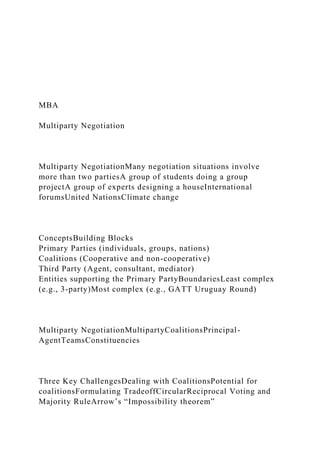 MBA
Multiparty Negotiation
Multiparty NegotiationMany negotiation situations involve
more than two partiesA group of students doing a group
projectA group of experts designing a houseInternational
forumsUnited NationsClimate change
ConceptsBuilding Blocks
Primary Parties (individuals, groups, nations)
Coalitions (Cooperative and non-cooperative)
Third Party (Agent, consultant, mediator)
Entities supporting the Primary PartyBoundariesLeast complex
(e.g., 3-party)Most complex (e.g., GATT Uruguay Round)
Multiparty NegotiationMultipartyCoalitionsPrincipal-
AgentTeamsConstituencies
Three Key ChallengesDealing with CoalitionsPotential for
coalitionsFormulating TradeoffCircularReciprocal Voting and
Majority RuleArrow’s “Impossibility theorem”
 