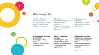 Metodologia 6d
1. Definir Objetivos
(Define Objectives)
Por quê gamificar? Quais
beneficios acredita que
trará para a empresa
2. Delinear
comportamentos alvo
(Delineate target
behaviors)
O que você quer que os
jogadores façam? Como
medir isso?
3. Descrever os
jogadores
(Describe your players)
Quem são as pessoas
que jogarão?
4. Desenvolver os loops
de atividade
(Devise your activity
loops)
Descubra como motivar
seus jogadores
5. Don’t esqueça a
diversão
(Don’t forget the fun)
Garantir que seu jogo é
divertido, enquanto atinge
os outros aspectos
importantes
6. Desenrole¹ com as
ferramentas necessárias
(Deploy with appropriate
tools)
Quais elementos estão
envolvidos e como os
implantar
¹ Google Translate
 
