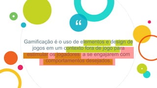 “Gamificação é o uso de elementos e design de
jogos em um contexto fora de jogo para
estimular os jogadores a se engajarem com
comportamentos desejados.
 