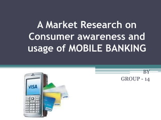 A Market Research on
Consumer awareness and
usage of MOBILE BANKING

                         BY
                  GROUP - 14
 
