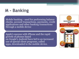 M - Banking
Mobile banking - used for performing balance
checks, account transactions, payments, credit
applications and other banking transactions
through a mobile device


Apple's success with iPhone and the rapid
growth of phones based
on Google's Android have led to an increased
use of special client programs, called
apps, downloaded to the mobile device.
 