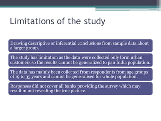 Limitations of the study

Drawing descriptive or inferential conclusions from sample data about
a larger group.

The study has limitation as the data were collected only form urban
customers so the results cannot be generalized to pan India population.

The data has mainly been collected from respondents from age groups
of 19 to 35 years and cannot be generalised for whole population.

Responses did not cover all banks providing the survey which may
result in not revealing the true picture.
 