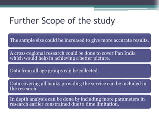 Further Scope of the study

The sample size could be increased to give more accurate results.

A cross-regional research could be done to cover Pan India
which would help in achieving a better picture.

Data from all age groups can be collected.

Data covering all banks providing the service can be included in
the research.

In depth analysis can be done by including more parameters in
research earlier constrained due to time limitation.
 