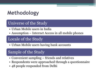 Methodology
Universe of the Study
• Urban Mobile users in India
• Assumption – Internet Access in all mobile phones
Locale of the Study
• Urban Mobile users having bank accounts

Sample of the Study
• Convenient sampling – friends and relatives
• Respondents were approached through a questionnaire
• 48 people responded from Delhi
 