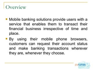 Overview Mobile banking solutions provide users with a service that enables them to transact their financial business irrespective of time and place. By using their mobile phone browsers, customers can request their account status and make banking transactions wherever they are, whenever they choose. 