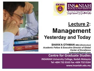 Lecture 2:,[object Object],Management Yesterday and Today,[object Object],SHAYA’A OTHMAN MBA [Distinction],[object Object],Academic Fellow & Executive Director of Global Center of Excellence,[object Object],sottoman@gmail.com,[object Object],Centre for Graduate Studies,[object Object],INSANIAH University College, Kedah Malaysia,[object Object],Tel +604 732 0163 Fax +604 732 0164 ,[object Object],www.insaniah.edu.my,[object Object]