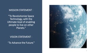 MISSION STATEMENT :
“To Revolutionize Space
Technology, with the
Ultimate Goal of enabling
people to live on other
Planets.”
VISION STATEMENT :
“To Advance the Future.”
3
 