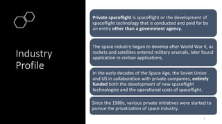 Industry
Profile
Private spaceflight is spaceflight or the development of
spaceflight technology that is conducted and paid for by
an entity other than a government agency.
The space industry began to develop after World War II, as
rockets and satellites entered military arsenals, later found
application in civilian applications.
In the early decades of the Space Age, the Soviet Union
and US in collaboration with private companies, entirely
funded both the development of new spaceflight
technologies and the operational costs of spaceflight.
Since the 1980s, various private initiatives were started to
pursue the privatization of space industry.
4
 