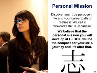 Personal Mission
Discover your true purpose in
 life and your career path to
      realize it. We call it
  “kokorozashi” in Japanese
    We believe that the
 personal mission you will
develop at GLOBIS will be
the compass for your MBA
 journey and life after that.




     志                          13
 