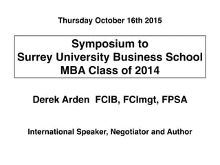 Thursday October 16th 2015 
Symposium to! 
Surrey University Business School! 
MBA Class of 2014 
Derek Arden FCIB, FCImgt, FPSA 
International Speaker, Negotiator and Author 
 