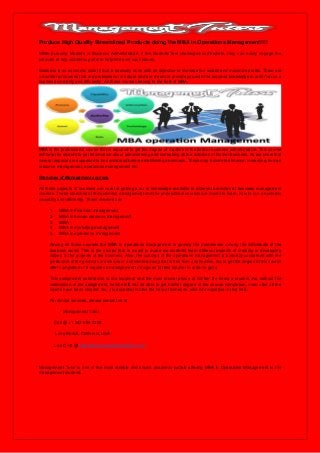 Produce High Quality Streamlined Products doing the MBA in Operations Management!!!!
While pursuing Masters in Business Administration, if the students feel challenged somewhere, they can easily engage the
services of any academic portal to help tide over such issues.
Business is an economic activity that is basically done with an objective to increase the wealth and maximize profits. There are
a number of courses that are professional in nature and are meant to provide you with the required knowledge in order to run a
business smoothly and efficiently. All these courses belong to the field of MBA.
MBA is the professional course that is required to get the degree of masters in the field of business administration. This course
will help the student to get information about administering and controlling all the activities of his/her business. As we know that
several aspects are supposed to be considered before establishing a business. These may include the finance, marketing, human
resource management, operations management etc.
Branches of Management courses
All these aspects of business are now for getting a lot of knowledge available in different branches of business management
courses. These branches of the business management and the professional courses are meant to learn, how to run a business
smoothly and efficiently. These courses are:
1. MBA in Financial management
2. MBA in human resource management
3. MBA
4. MBA in marketing management
5. MBA in operations management
Among all these courses the MBA in operations management is gaining the prominence among the individuals of the
business world. This is the course that is meant to make the students learn different aspects of creating or developing
values in the projects of the business. Also, the concept of the operations management is basically concerned with the
production of the products or services in a streamlined way that is free from any hassles. So, to get the degree of this course
after completion of it requires an assignment to be given to their teacher in order to get it.
This assignment submission is the toughest and the most crucial phase of his/her life being a student. As, without the
submission of the assignment, he/she will not be able to get his/her degree of the course completion, even after all the
exams have been cleared. So, it is essential to take the help of someone, who has expertise in that field.
For similar services, please contact us at
Management Tutor
Call @ +1 347-694-7305
Long Beach, California, USA
Live Chat @ http://www.managementtutors.com
Management Tutor is one of the most reliable and known academic portals offering MBA in Operations Management to the
management students.
 