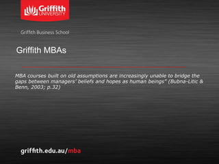 Griffith MBAs
MBA courses built on old assumptions are increasingly unable to bridge the
gaps between managers’ beliefs and hopes as human beings” (Bubna-Litic &
Benn, 2003; p.32)
 