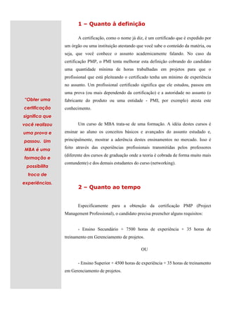 1 – Quanto à definição

                       A certificação, como o nome já diz, é um certificado que é expedido por
                um órgão ou uma instituição atestando que você sabe o conteúdo da matéria, ou
                seja, que você conhece o assunto academicamente falando. No caso da
                certificação PMP, o PMI tenta melhorar esta definição cobrando do candidato
                uma quantidade mínima de horas trabalhadas em projetos para que o
                profissional que está pleiteando o certificado tenha um mínimo de experiência
                no assunto. Um profissional certificado significa que ele estudou, passou em
                uma prova (ou mais dependendo da certificação) e a autoridade no assunto (o
“Obter uma      fabricante do produto ou uma entidade - PMI, por exemplo) atesta este
certificação    conhecimento.
significa que
você realizou          Um curso de MBA trata-se de uma formação. A idéia destes cursos é
uma prova e     ensinar ao aluno os conceitos básicos e avançados do assunto estudado e,

passou. Um      principalmente, mostrar a aderência destes ensinamentos no mercado. Isso é
                feito através das experiências profissionais transmitidas pelos professores
MBA é uma
                (diferente dos cursos de graduação onde a teoria é cobrada de forma muito mais
formação e
                contundente) e dos demais estudantes do curso (networking).
 possibilita
  troca de
experiências.
                       2 – Quanto ao tempo


                       Especificamente para a obtenção da certificação PMP (Project
                Management Professional), o candidato precisa preencher alguns requisitos:


                       - Ensino Secundário + 7500 horas de experiência + 35 horas de
                treinamento em Gerenciamento de projetos.

                                                         OU


                       - Ensino Superior + 4500 horas de experiência + 35 horas de treinamento
                em Gerenciamento de projetos.
 