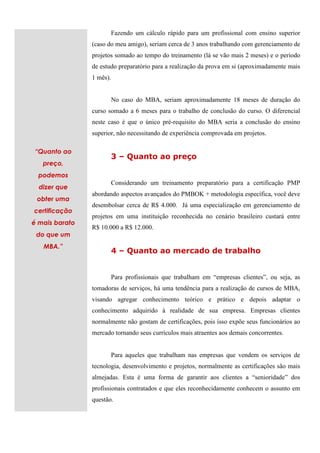 Fazendo um cálculo rápido para um profissional com ensino superior
                (caso do meu amigo), seriam cerca de 3 anos trabalhando com gerenciamento de
                projetos somado ao tempo do treinamento (lá se vão mais 2 meses) e o período
                de estudo preparatório para a realização da prova em si (aproximadamente mais
                1 mês).


                          No caso do MBA, seriam aproximadamente 18 meses de duração do
                curso somado a 6 meses para o trabalho de conclusão do curso. O diferencial
                neste caso é que o único pré-requisito do MBA seria a conclusão do ensino
                superior, não necessitando de experiência comprovada em projetos.

“Quanto ao
                          3 – Quanto ao preço
   preço,
  podemos
                          Considerando um treinamento preparatório para a certificação PMP
  dizer que
                abordando aspectos avançados do PMBOK + metodologia específica, você deve
 obter uma
                desembolsar cerca de R$ 4.000. Já uma especialização em gerenciamento de
certificação
                projetos em uma instituição reconhecida no cenário brasileiro custará entre
é mais barato
                R$ 10.000 a R$ 12.000.
 do que um
   MBA.”
                          4 – Quanto ao mercado de trabalho


                          Para profissionais que trabalham em “empresas clientes”, ou seja, as
                tomadoras de serviços, há uma tendência para a realização de cursos de MBA,
                visando agregar conhecimento teórico e prático e depois adaptar o
                conhecimento adquirido à realidade de sua empresa. Empresas clientes
                normalmente não gostam de certificações, pois isso expõe seus funcionários ao
                mercado tornando seus currículos mais atraentes aos demais concorrentes.


                          Para aqueles que trabalham nas empresas que vendem os serviços de
                tecnologia, desenvolvimento e projetos, normalmente as certificações são mais
                almejadas. Esta é uma forma de garantir aos clientes a “senioridade” dos
                profissionais contratados e que eles reconhecidamente conhecem o assunto em
                questão.
 
