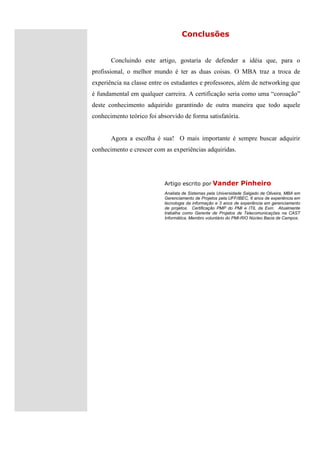 Conclusões


       Concluindo este artigo, gostaria de defender a idéia que, para o
profissional, o melhor mundo é ter as duas coisas. O MBA traz a troca de
experiência na classe entre os estudantes e professores, além de networking que
é fundamental em qualquer carreira. A certificação seria como uma “coroação”
deste conhecimento adquirido garantindo de outra maneira que todo aquele
conhecimento teórico foi absorvido de forma satisfatória.


       Agora a escolha é sua! O mais importante é sempre buscar adquirir
conhecimento e crescer com as experiências adquiridas.




                            Artigo escrito por Vander            Pinheiro
                            Analista de Sistemas pela Universidade Salgado de Oliveira, MBA em
                            Gerenciamento de Projetos pela UFF/IBEC, 6 anos de experiência em
                            tecnologia da informação e 3 anos de experiência em gerenciamento
                            de projetos. Certificação PMP do PMI e ITIL da Exin. Atualmente
                            trabalha como Gerente de Projetos de Telecomunicações na CAST
                            Informática. Membro voluntário do PMI-RIO Núcleo Bacia de Campos.
 