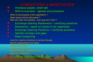 CONDUCTING A NEGOTIATIONCONDUCTING A NEGOTIATION
 Introduce people, small talkIntroduce people, small talk
 Shift to business - agenda and procedureShift to business - agenda and procedure
What is the purpose of the negotiation ?What is the purpose of the negotiation ?
What issues will be discussed ?What issues will be discussed ?
Who will chair the meeting , how long will it last ?Who will chair the meeting , how long will it last ?
 Exchange Opening Statements + clarifying questionsExchange Opening Statements + clarifying questions
 Summarize - agree on issues to be negotiatedSummarize - agree on issues to be negotiated
 Exchange Opening Positions + clarifying questionsExchange Opening Positions + clarifying questions
 Identify overlaps and gapsIdentify overlaps and gaps
 Begin bargainingBegin bargaining
Look for creative solutions to narrow the gapLook for creative solutions to narrow the gap
Ask for explanations and ideasAsk for explanations and ideas
Trade concessionsTrade concessions
Reshape the packageReshape the package
Keep it moving - use summariesKeep it moving - use summaries
Adjourn if necessaryAdjourn if necessary
 Decide when and how to closeDecide when and how to close
 