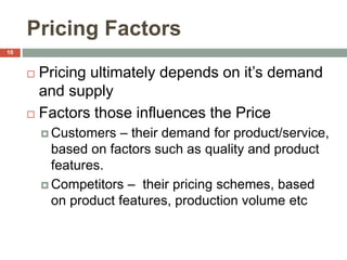 Pricing Factors
 Pricing ultimately depends on it’s demand
and supply
 Factors those influences the Price
 Customers – their demand for product/service,
based on factors such as quality and product
features.
 Competitors – their pricing schemes, based
on product features, production volume etc
10
 