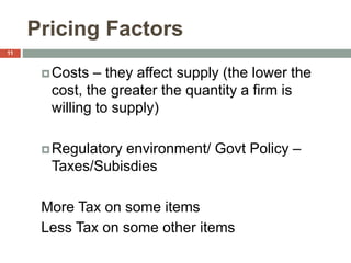 Pricing Factors
Costs – they affect supply (the lower the
cost, the greater the quantity a firm is
willing to supply)
Regulatory environment/ Govt Policy –
Taxes/Subisdies
More Tax on some items
Less Tax on some other items
11
 