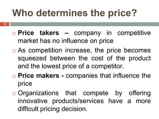 Who determines the price?
 Price takers – company in competitive
market has no influence on price
 As competition increase, the price becomes
squeezed between the cost of the product
and the lowest price of a competitor.
 Price makers - companies that influence the
price
 Organizations that compete by offering
innovative products/services have a more
difficult pricing decision.
13
 