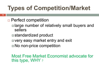 Types of Competition/Market
 Perfect competition
large number of relatively small buyers and
sellers
standardized product
very easy market entry and exit
No non-price competition
Most Free Market Economist advocate for
this type, WHY ?
14
 